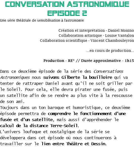 CONVERSATION ASTRONOMIQUE EPisode 2
Une série théâtrale de sensibilisation à l'astronomie Création et interprétation - Daniel Monino
Collaboration artistique - Louise Vantalon
Collaboration scientifique - Vincent Chambouleyron ...en cours de production... Production - RE² // Durée approximative - 1h15 Dans ce deuxième épisode de la série des Conversations Astronomiques nous suivons Gilberte la bouilloire qui va tenter de rattraper Daniel avant qu'il ne soit griller par le Soleil. Pour cela, elle devra pirater une fusée, puis un satellite afin de se rendre au plus vite à la rescousse de son ami.
Toujours dans un ton baroque et humoristique, ce deuxième épisode permettra de comprendre le fonctionnement d'une fusée et d'un satellite, mais aussi d'appréhender le calcul de la distance Terre-Soleil.
L'univers loufoque et nostalgique de la série se développera dans cet épisode où nous continuerons à travailler sur le lien entre Théâtre et Dessin.